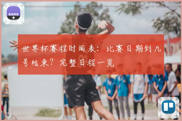 世界杯赛程时间表:比赛日期到几号结束?完整日程一览
