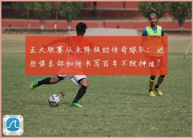 五大联赛从未降级的传奇球队：这些俱乐部如何书写百年不败神话？