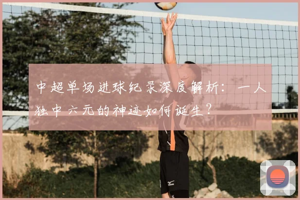 中超单场进球纪录深度解析：一人独中六元的神迹如何诞生？